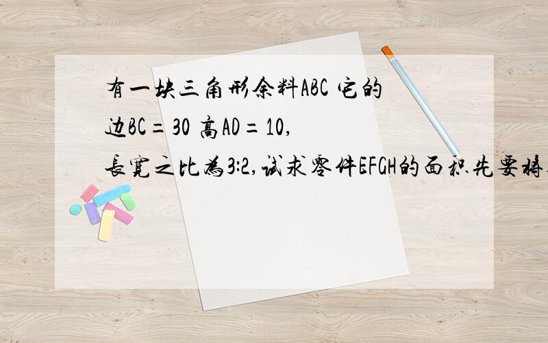 有一块三角形余料ABC 它的边BC=30 高AD=10,长宽之比为3:2,试求零件EFGH的面积先要将其切成长宽之比为3:2的矩形零件EFGH（其中长边在BC上）,试求零件EFGH的面积