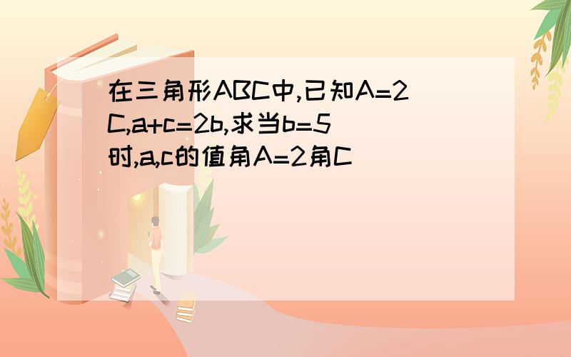 在三角形ABC中,已知A=2C,a+c=2b,求当b=5时,a,c的值角A=2角C