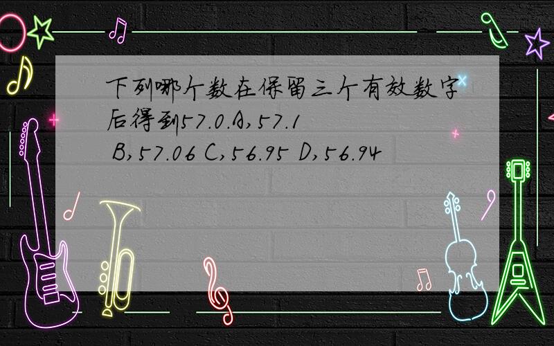 下列哪个数在保留三个有效数字后得到57.0.A,57.1 B,57.06 C,56.95 D,56.94