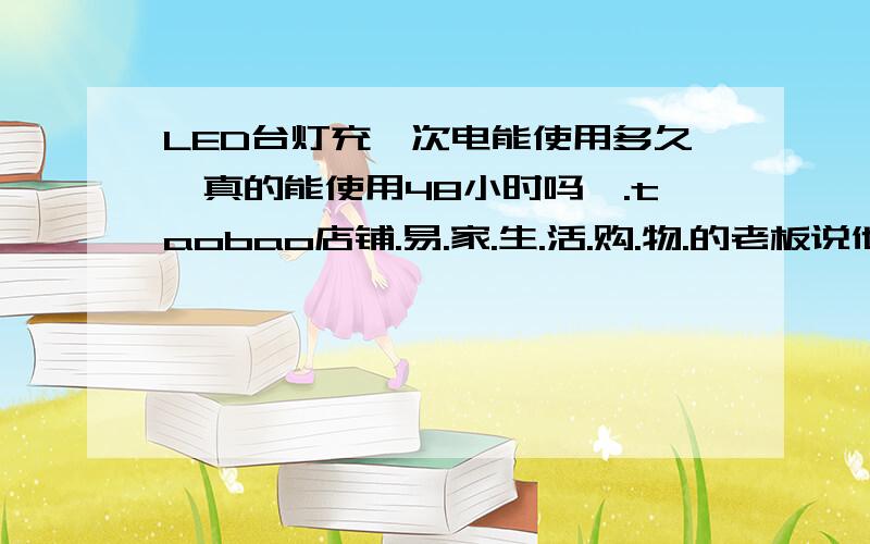 LED台灯充一次电能使用多久,真的能使用48小时吗,.taobao店铺.易.家.生.活.购.物.的老板说他们的能使用48小时,如果是真的那就太好了.请问可信吗.