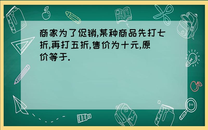 商家为了促销,某种商品先打七折,再打五折,售价为十元,原价等于.