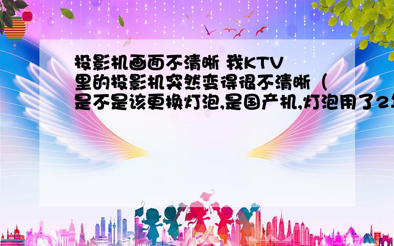 投影机画面不清晰 我KTV 里的投影机突然变得很不清晰（是不是该更换灯泡,是国产机,灯泡用了2年多了.） 画面还有 抖动的波纹（我觉得可能是电压不稳定.或者是线的问题）请问还会有其他