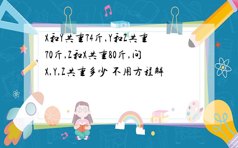 X和Y共重74斤,Y和Z共重70斤,Z和X共重80斤,问X,Y,Z共重多少 不用方程解