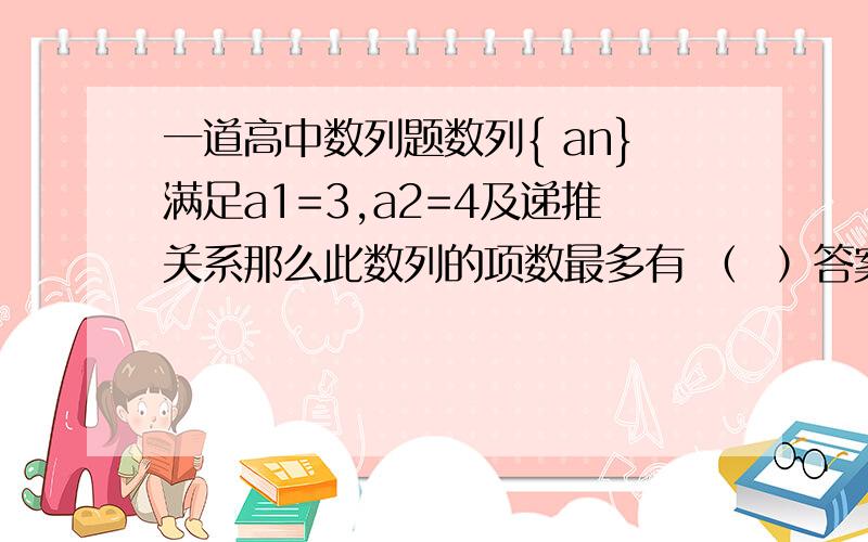 一道高中数列题数列{ an}满足a1=3,a2=4及递推关系那么此数列的项数最多有 （  ）答案是49,我做的是50.我的做法是：a(n+1)an-  1/a(n+1)≥0a^2(n+1)×an≥1≥1,n=48,因为根号内大于等于0使得a（n+2)存在,所