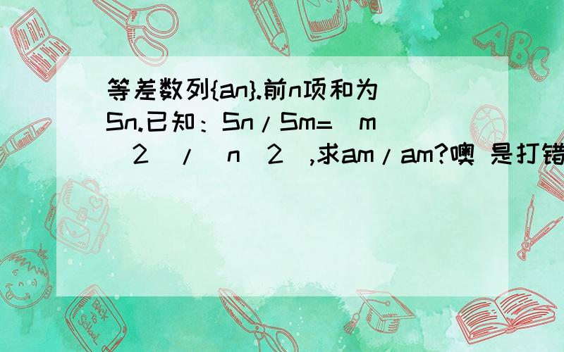 等差数列{an}.前n项和为Sn.已知：Sn/Sm=(m^2)/(n^2),求am/am?噢 是打错了