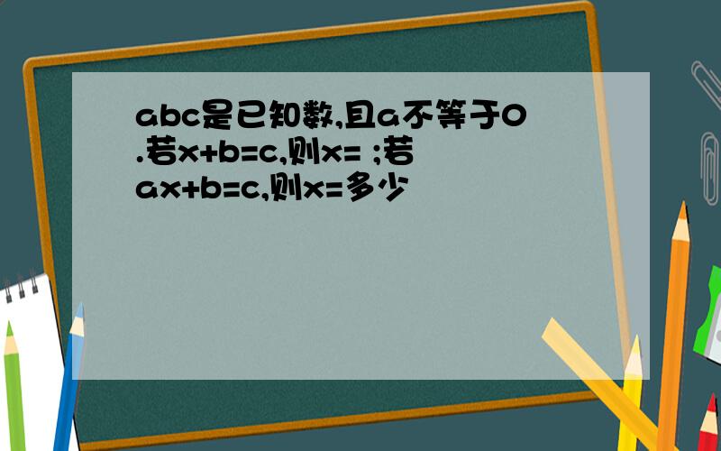 abc是已知数,且a不等于0.若x+b=c,则x= ;若ax+b=c,则x=多少