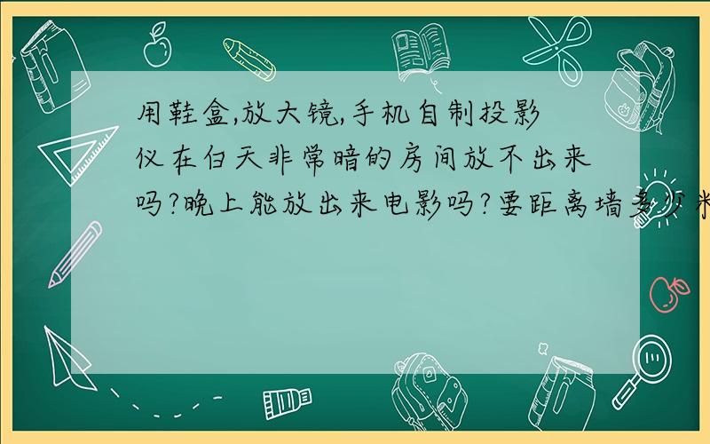 用鞋盒,放大镜,手机自制投影仪在白天非常暗的房间放不出来吗?晚上能放出来电影吗?要距离墙多少米?确定能在晚上放出来吗?