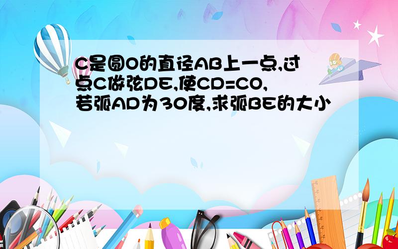 C是圆O的直径AB上一点,过点C做弦DE,使CD=CO,若弧AD为30度,求弧BE的大小