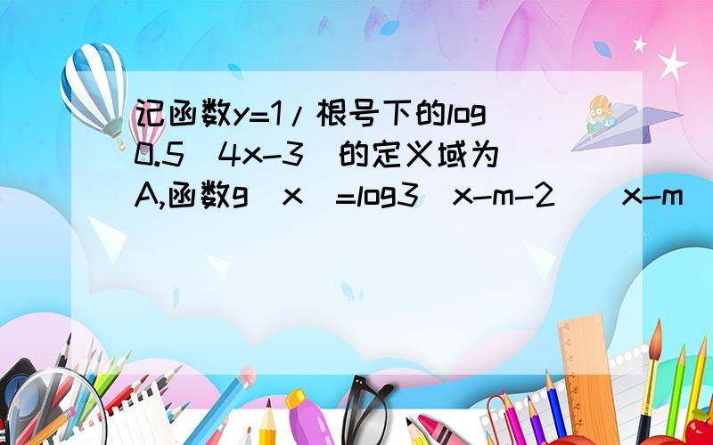 记函数y=1/根号下的log0.5(4x-3)的定义域为A,函数g(x)=log3(x-m-2)(x-m)的定义域为B 若A包含于B m范围