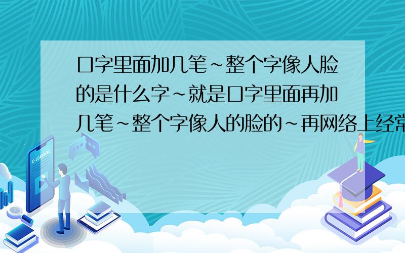 口字里面加几笔~整个字像人脸的是什么字~就是口字里面再加几笔~整个字像人的脸的~再网络上经常看到~知道的告诉下~