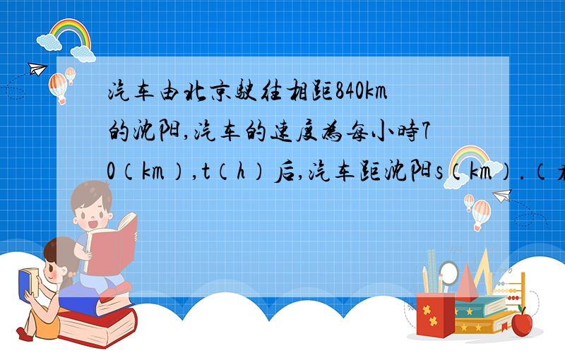 汽车由北京驶往相距840km的沈阳,汽车的速度为每小时70（km）,t（h）后,汽车距沈阳s（km）.（看下面）（1）求s与t的函数关系式,并写出自变量t的取值范围（2）经过2小时后,汽车离沈阳多少千