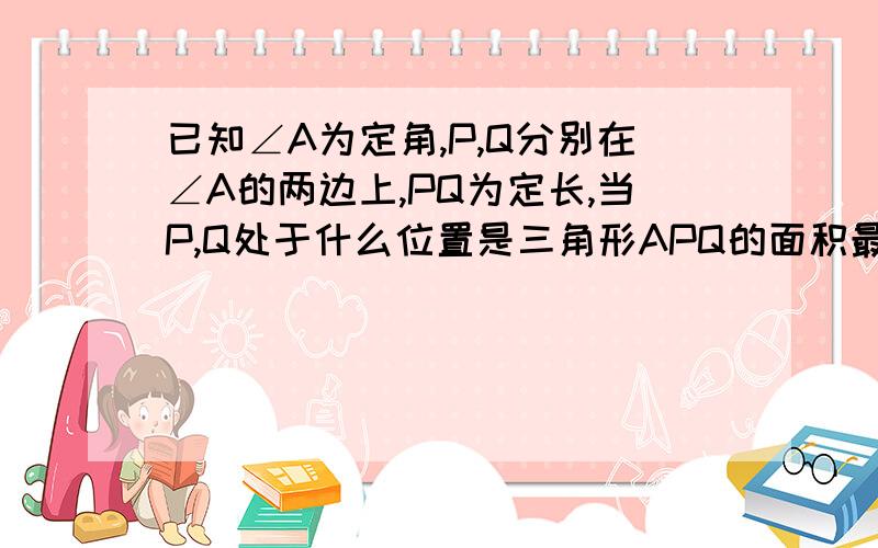 已知∠A为定角,P,Q分别在∠A的两边上,PQ为定长,当P,Q处于什么位置是三角形APQ的面积最大