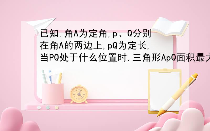 已知,角A为定角,p、Q分别在角A的两边上,pQ为定长,当PQ处于什么位置时,三角形ApQ面积最大