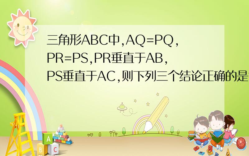 三角形ABC中,AQ=PQ,PR=PS,PR垂直于AB,PS垂直于AC,则下列三个结论正确的是?(1):AS=AR.(2):PQ//AR,(3)