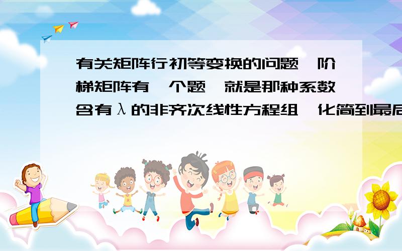 有关矩阵行初等变换的问题,阶梯矩阵有一个题,就是那种系数含有λ的非齐次线性方程组,化简到最后判断当λ为什么数时,解惟一,无解,多解,化简到后面,是这样的情况：矩阵的某一行除了第一