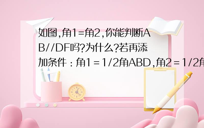 如图,角1=角2,你能判断AB//DF吗?为什么?若再添加条件：角1＝1/2角ABD,角2＝1/2角BDF你能说明AB//DF的理由吗?这时候BC//DE吗