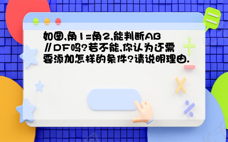 如图,角1=角2,能判断AB∥DF吗?若不能,你认为还需要添加怎样的条件?请说明理由.