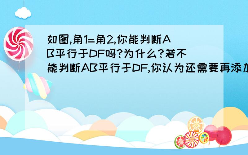 如图,角1=角2,你能判断AB平行于DF吗?为什么?若不能判断AB平行于DF,你认为还需要再添加的一个条件是什么,并说清理由