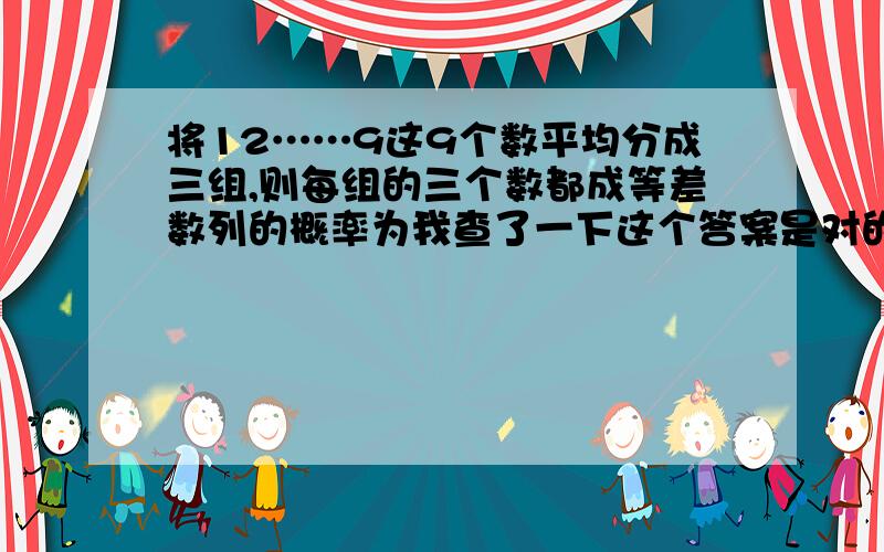 将12……9这9个数平均分成三组,则每组的三个数都成等差数列的概率为我查了一下这个答案是对的  请问为什么9个数分为三组有280种呢?为什么不是C(9,3)*C(6,3)*C(3,3)