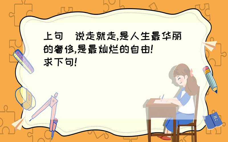 上句（说走就走,是人生最华丽的奢侈,是最灿烂的自由!） 求下句!