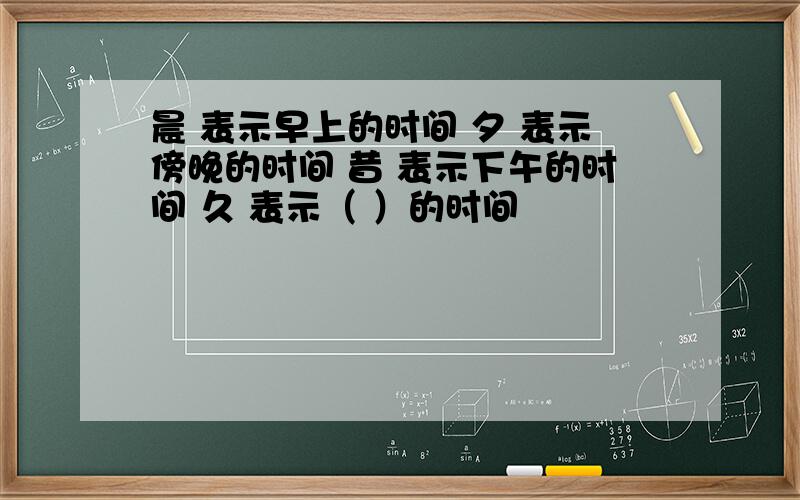 晨 表示早上的时间 夕 表示傍晚的时间 昔 表示下午的时间 久 表示（ ）的时间