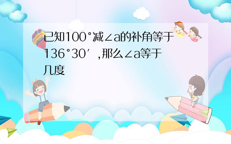 已知100°减∠a的补角等于136°30′,那么∠a等于几度