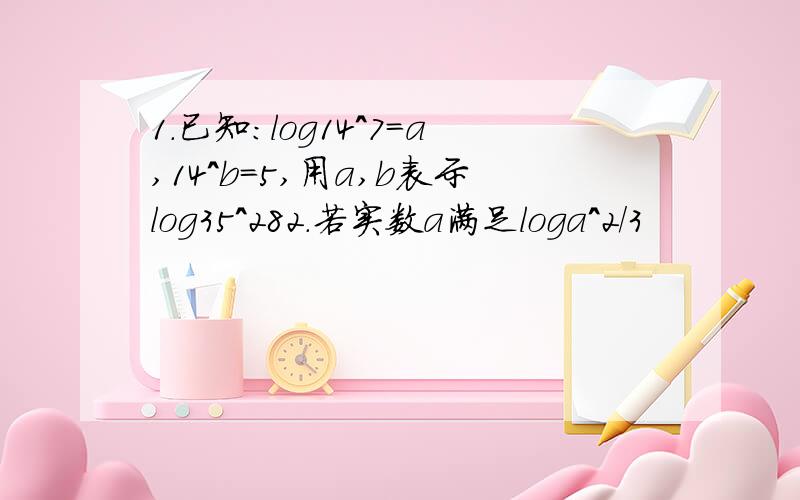 1.已知:log14^7=a,14^b=5,用a,b表示log35^282.若实数a满足loga^2/3