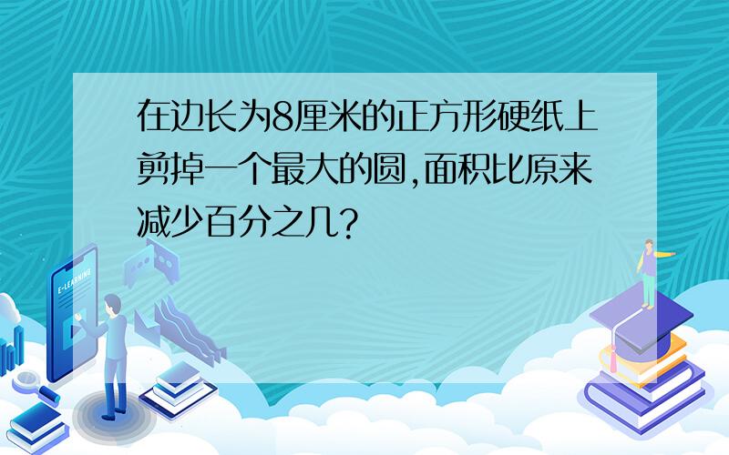 在边长为8厘米的正方形硬纸上剪掉一个最大的圆,面积比原来减少百分之几?