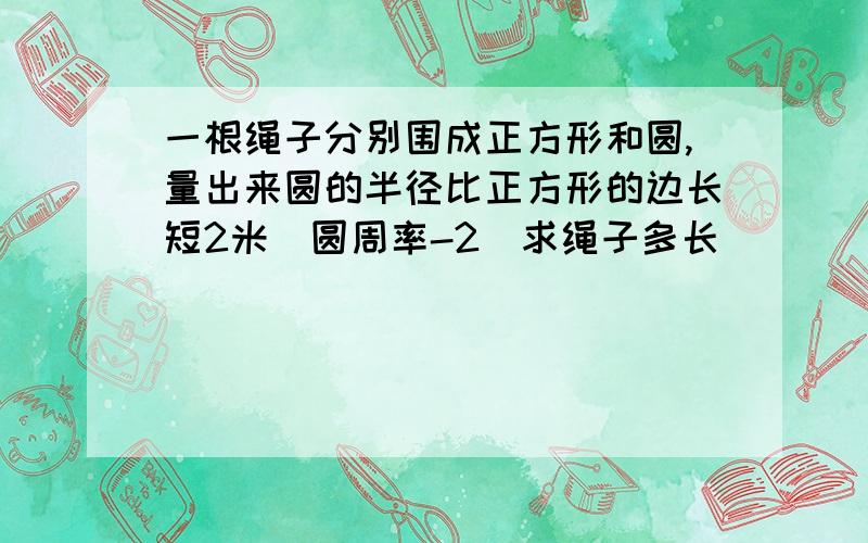 一根绳子分别围成正方形和圆,量出来圆的半径比正方形的边长短2米(圆周率-2)求绳子多长