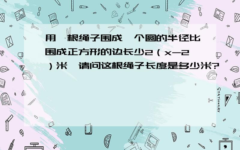 用一根绳子围成一个圆的半径比围成正方形的边长少2（x-2）米,请问这根绳子长度是多少米?