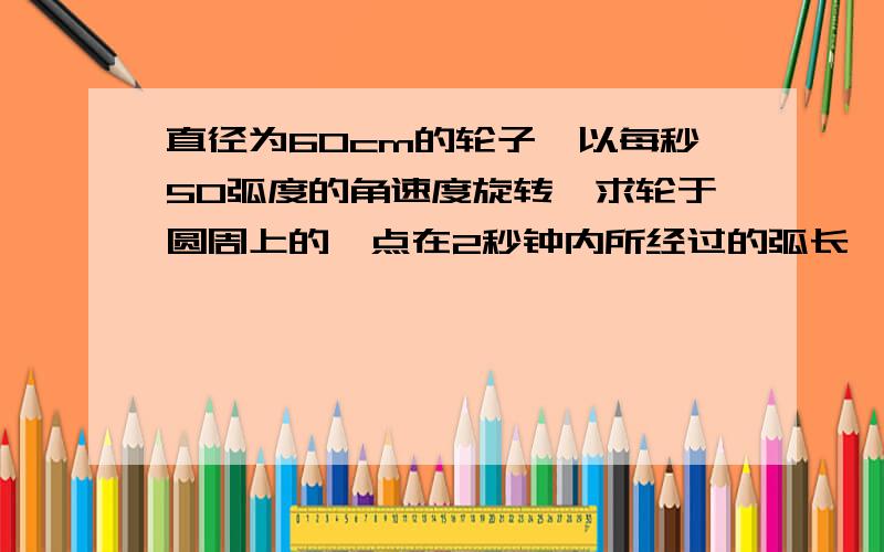 直径为60cm的轮子,以每秒50弧度的角速度旋转,求轮于圆周上的一点在2秒钟内所经过的弧长