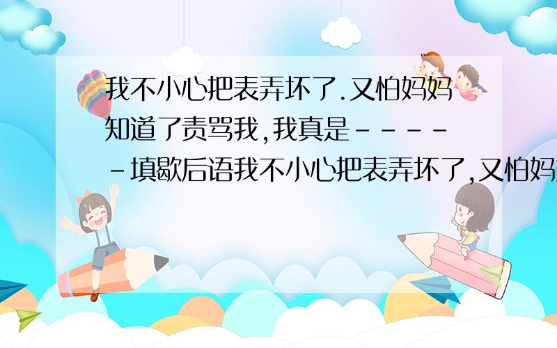 我不小心把表弄坏了.又怕妈妈知道了责骂我,我真是-----填歇后语我不小心把表弄坏了,又怕妈妈知道了责骂我,我真是------（填歇后语）