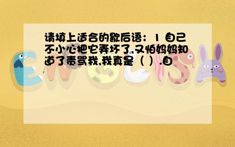 请填上适合的歇后语：1 自己不小心把它弄坏了,又怕妈妈知道了责骂我,我真是（ ）.自