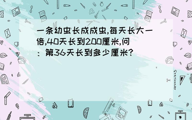 一条幼虫长成成虫,每天长大一倍,40天长到200厘米,问：第36天长到多少厘米?