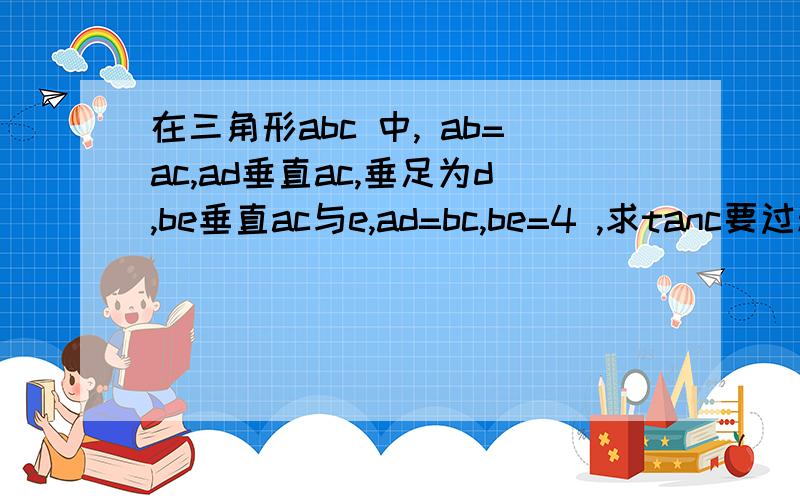 在三角形abc 中, ab=ac,ad垂直ac,垂足为d,be垂直ac与e,ad=bc,be=4 ,求tanc要过程.详细的,好的有分加!忘了说，AD也帮忙求下