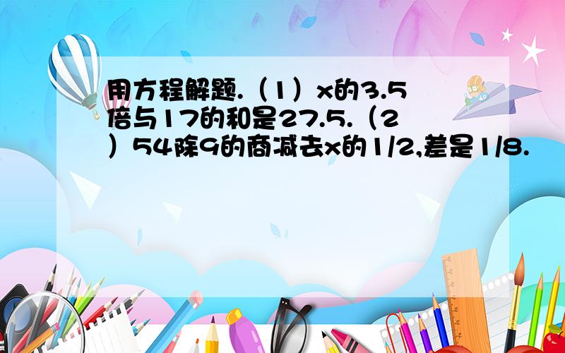 用方程解题.（1）x的3.5倍与17的和是27.5.（2）54除9的商减去x的1/2,差是1/8.