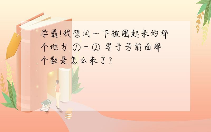 学霸!我想问一下被圈起来的那个地方 ①－② 等于号前面那个数是怎么来了?