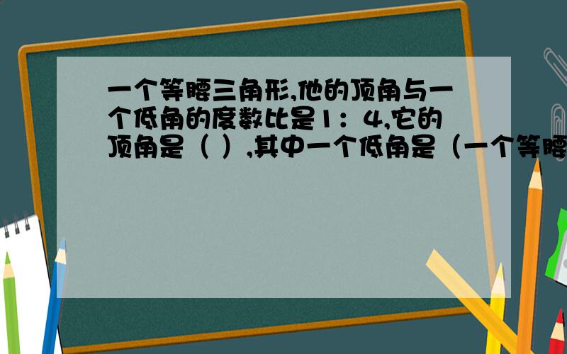 一个等腰三角形,他的顶角与一个低角的度数比是1：4,它的顶角是（ ）,其中一个低角是（一个等腰三角形,他的顶角与一个低角的度数比是1：4,它的顶角是（ ）,其中一个低角是（ ） .