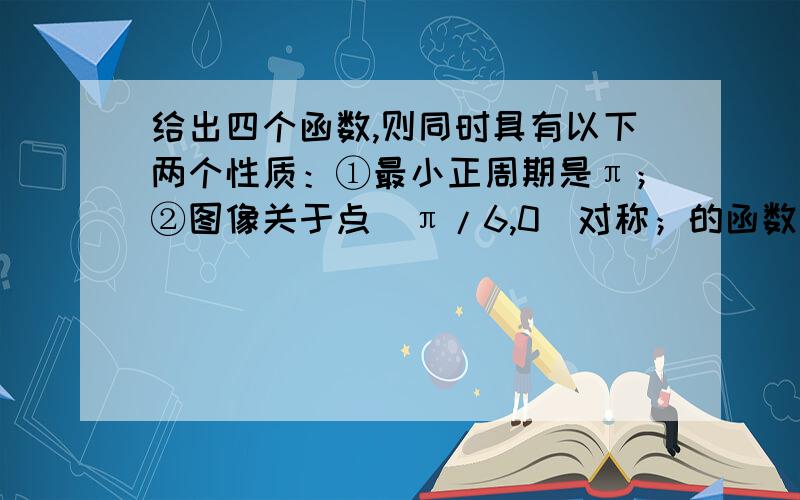 给出四个函数,则同时具有以下两个性质：①最小正周期是π；②图像关于点（π/6,0）对称；的函数是：（）求解  给出论证过程 别只写一个序号 只写一个序号的我不会采纳的  要求给出论证