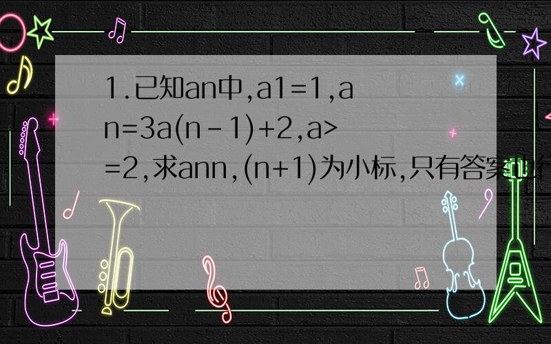 1.已知an中,a1=1,an=3a(n-1)+2,a>=2,求ann,(n+1)为小标,只有答案也行