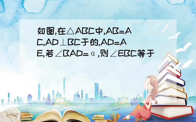 如图,在△ABC中,AB=AC,AD⊥BC于的,AD=AE,若∠BAD=α,则∠EBC等于