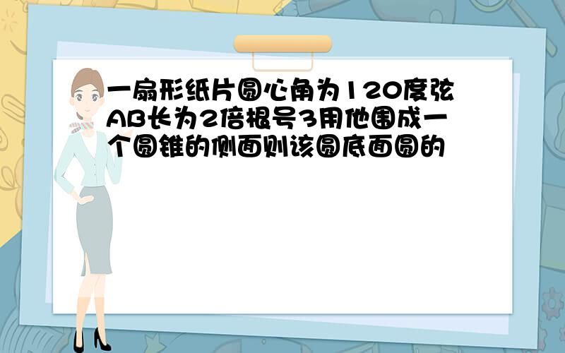 一扇形纸片圆心角为120度弦AB长为2倍根号3用他围成一个圆锥的侧面则该圆底面圆的