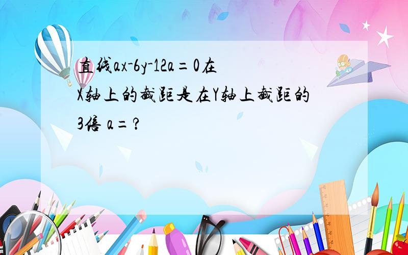 直线ax-6y-12a=0在X轴上的截距是在Y轴上截距的3倍 a=?