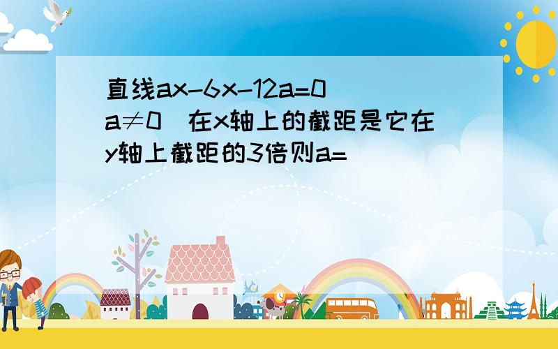 直线ax-6x-12a=0(a≠0)在x轴上的截距是它在y轴上截距的3倍则a=