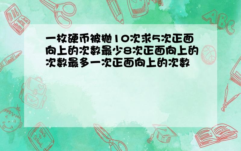 一枚硬币被抛10次求5次正面向上的次数最少8次正面向上的次数最多一次正面向上的次数