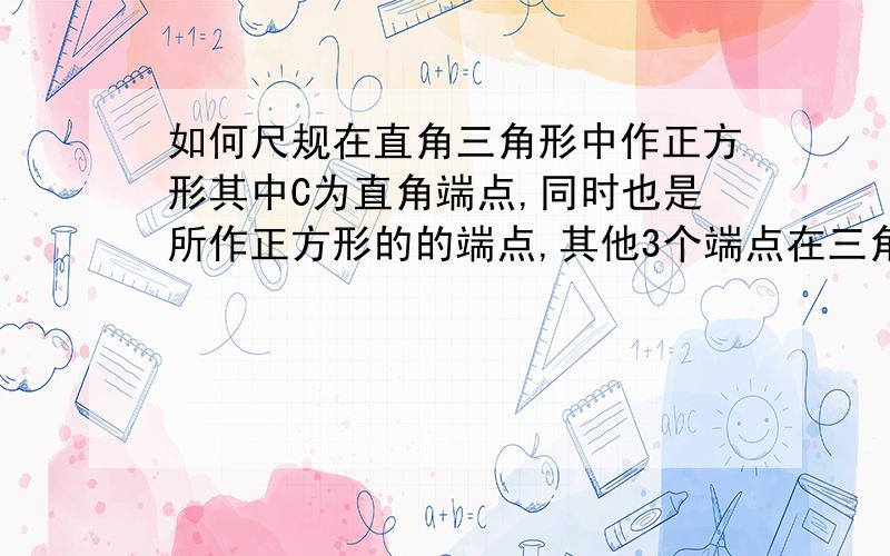 如何尺规在直角三角形中作正方形其中C为直角端点,同时也是所作正方形的的端点,其他3个端点在三角形3个边上