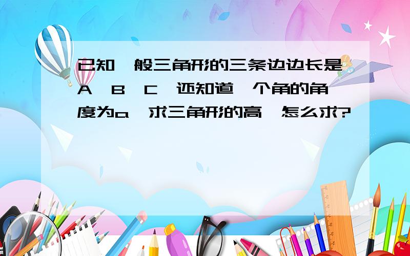 已知一般三角形的三条边边长是A,B,C,还知道一个角的角度为a,求三角形的高,怎么求?