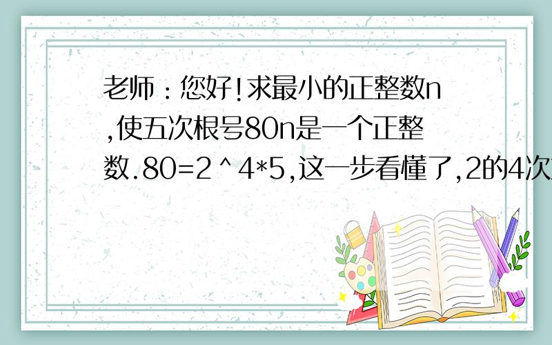 老师：您好!求最小的正整数n,使五次根号80n是一个正整数.80=2＾4*5,这一步看懂了,2的4次方乘以5等于80,后面不懂了,n的值怎么会是2*5＾4=1250怎么变成2乘以5的4次方了,