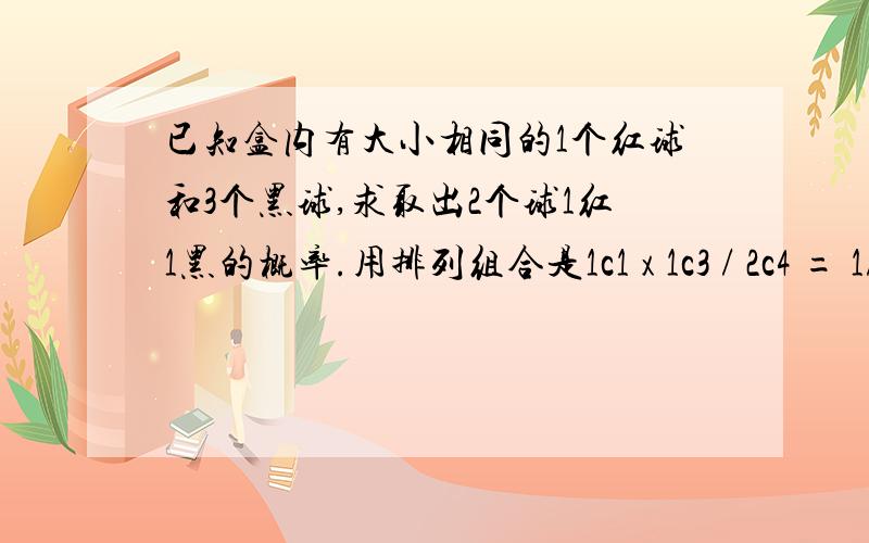 已知盒内有大小相同的1个红球和3个黑球,求取出2个球1红1黑的概率.用排列组合是1c1 x 1c3 / 2c4 = 1/2 然后我想了下另一种算数方法,1/4 x 1 =1/4,这样的原因是不是因为如果用这种算术方法的话,应