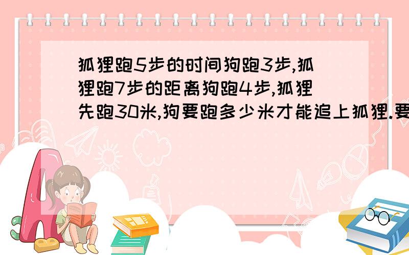 狐狸跑5步的时间狗跑3步,狐狸跑7步的距离狗跑4步,狐狸先跑30米,狗要跑多少米才能追上狐狸.要把过程写完整,要快!